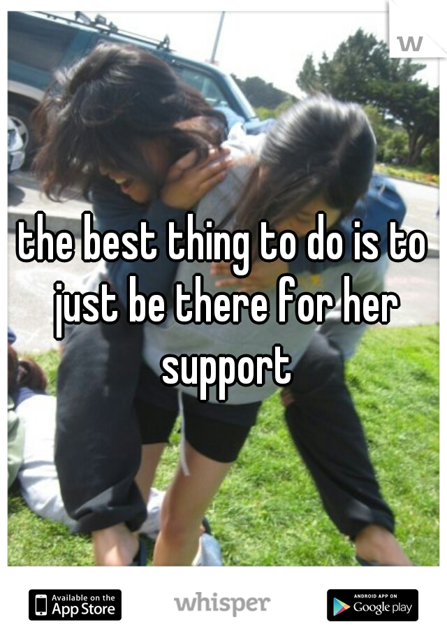 the best thing to do is to just be there for her support