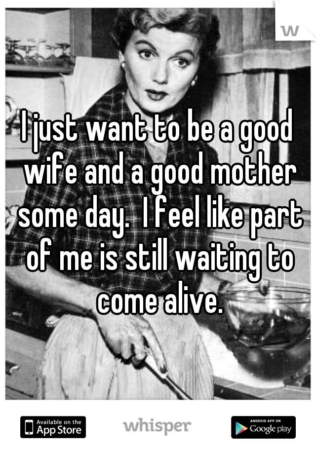 I just want to be a good wife and a good mother some day.  I feel like part of me is still waiting to come alive.