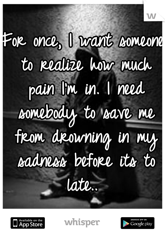 For once, I want someone to realize how much pain I'm in. I need somebody to save me from drowning in my sadness before its to late.. 