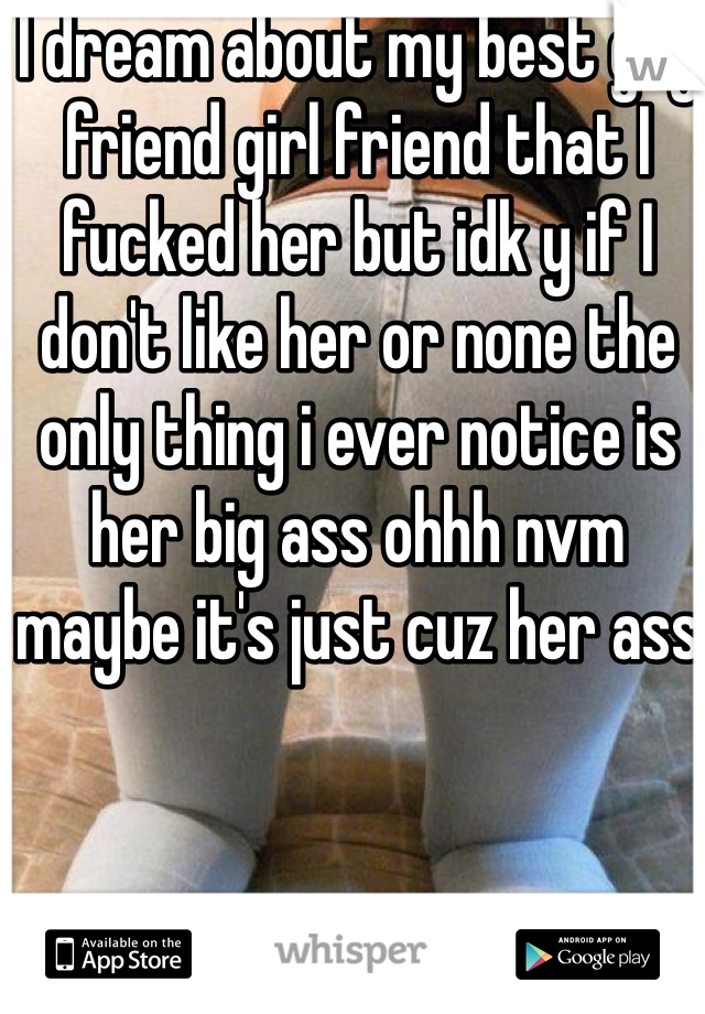 I dream about my best guy friend girl friend that I fucked her but idk y if I don't like her or none the only thing i ever notice is her big ass ohhh nvm  maybe it's just cuz her ass 