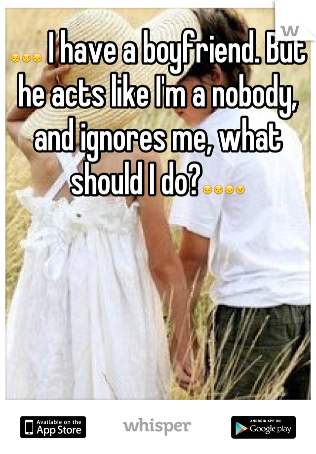 😔😒😞 I have a boyfriend. But he acts like I'm a nobody, and ignores me, what should I do?😔😒😞😣