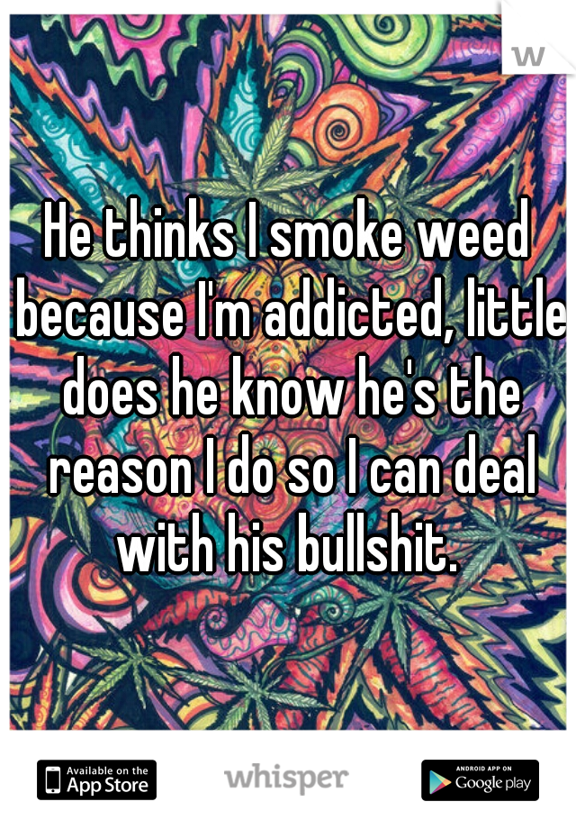 He thinks I smoke weed because I'm addicted, little does he know he's the reason I do so I can deal with his bullshit. 