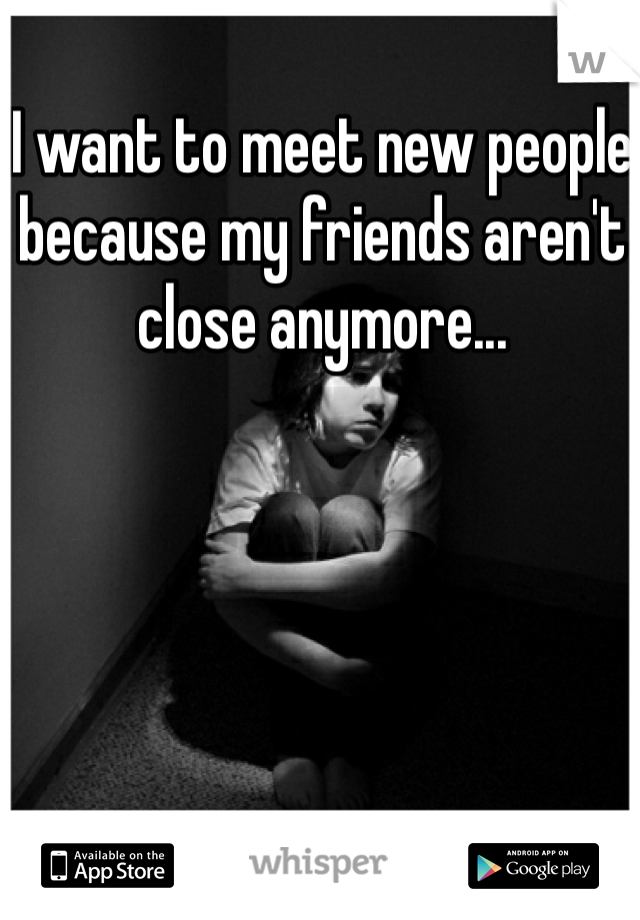 I want to meet new people because my friends aren't close anymore...