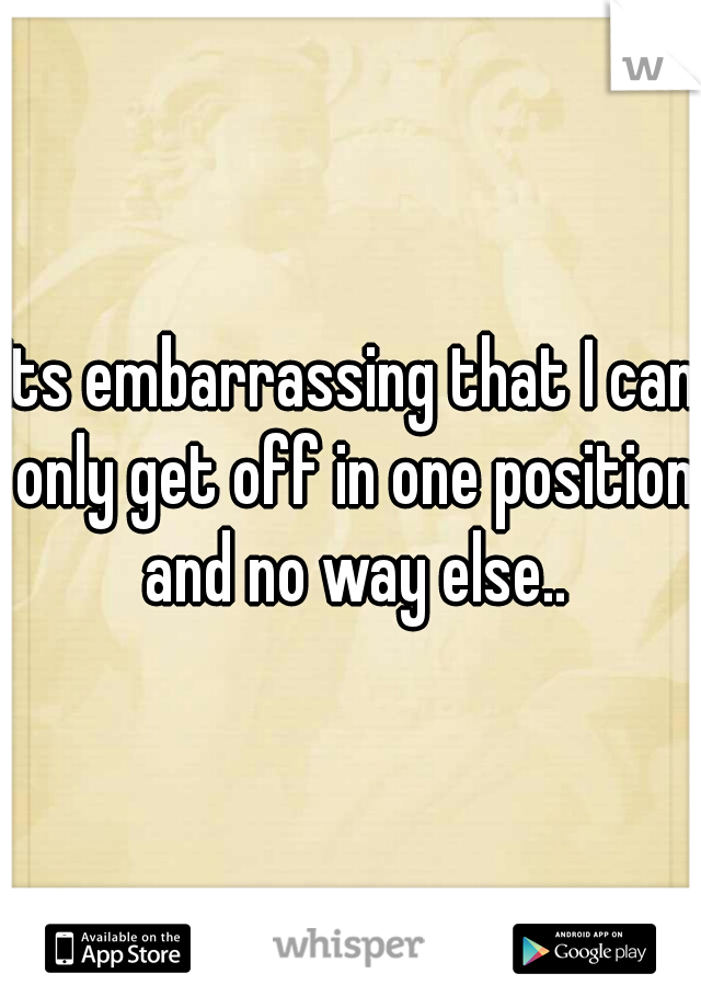 Its embarrassing that I can only get off in one position and no way else..