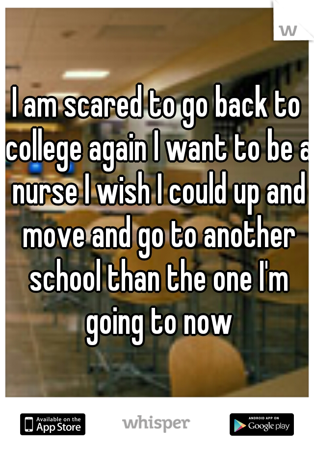 I am scared to go back to college again I want to be a nurse I wish I could up and move and go to another school than the one I'm going to now