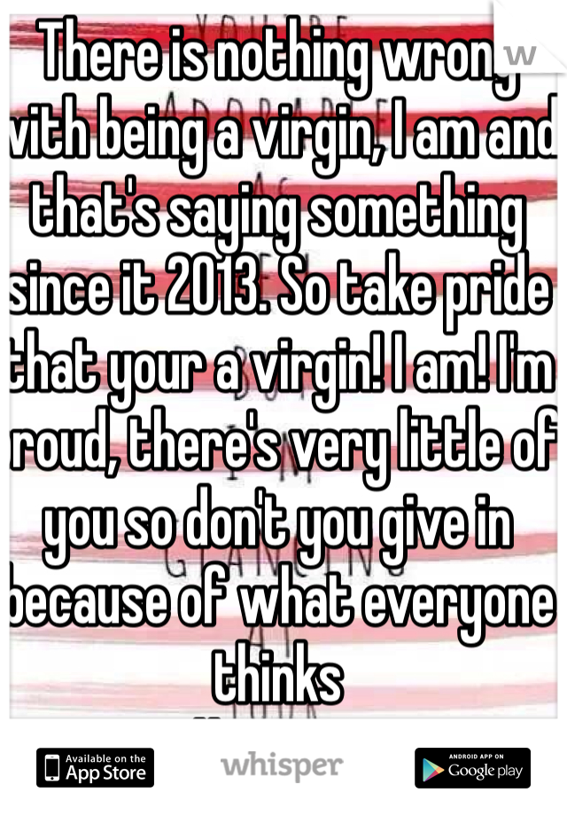 There is nothing wrong with being a virgin, I am and that's saying something since it 2013. So take pride that your a virgin! I am! I'm proud, there's very little of you so don't you give in because of what everyone thinks 
<3 #TeamVirgin