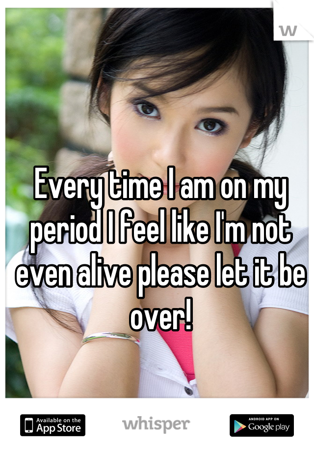 Every time I am on my period I feel like I'm not even alive please let it be over!