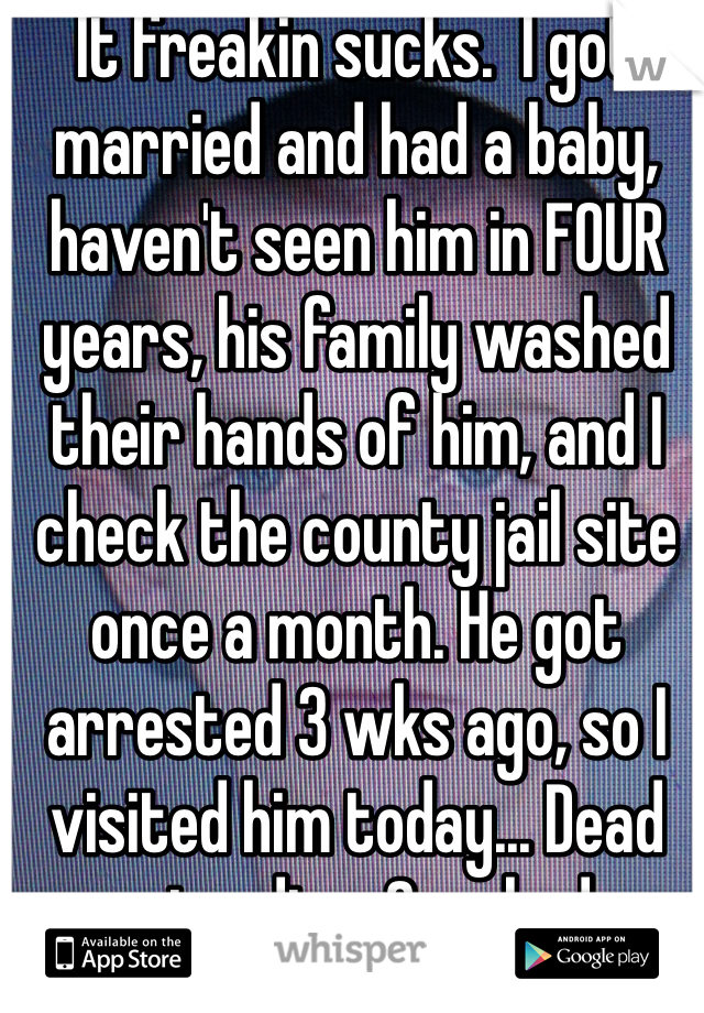 It freakin sucks.  I got married and had a baby, haven't seen him in FOUR years, his family washed their hands of him, and I check the county jail site once a month. He got arrested 3 wks ago, so I visited him today... Dead man standing. Crushed me. 