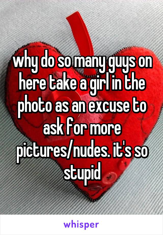 why do so many guys on here take a girl in the photo as an excuse to ask for more pictures/nudes. it's so stupid