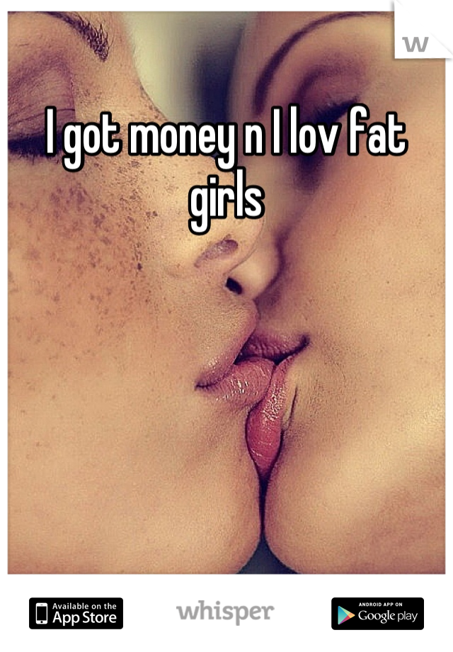 I got money n I lov fat girls