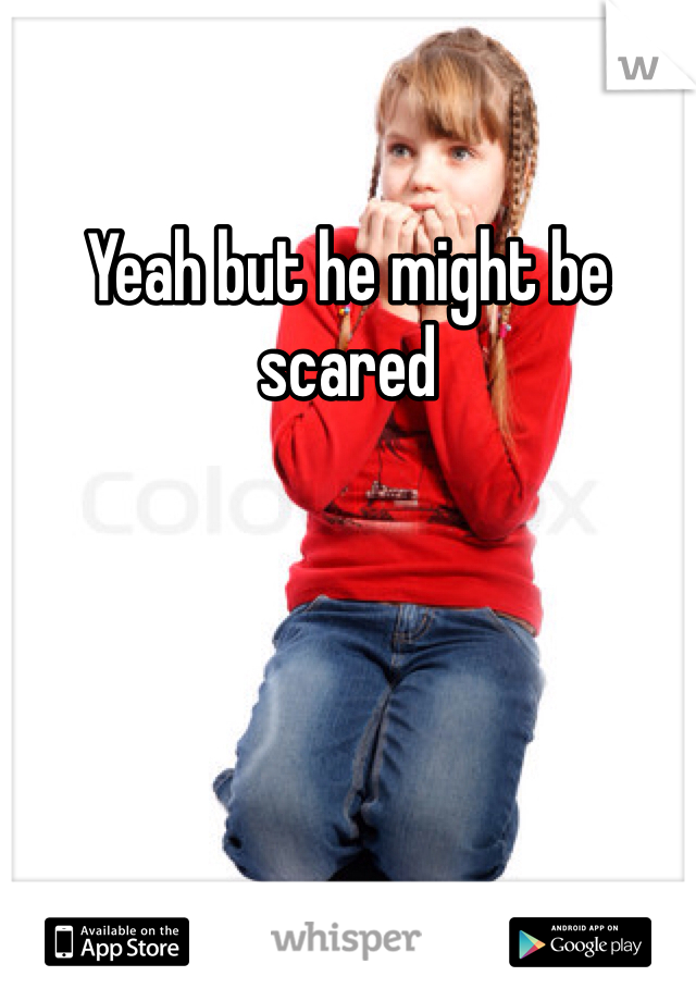 Yeah but he might be scared 