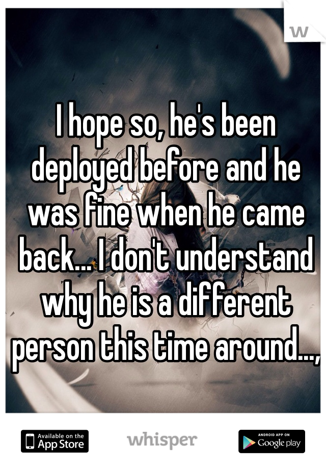I hope so, he's been deployed before and he was fine when he came back... I don't understand why he is a different person this time around...,