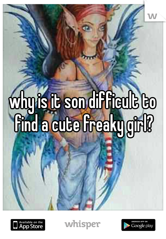 why is it son difficult to find a cute freaky girl?