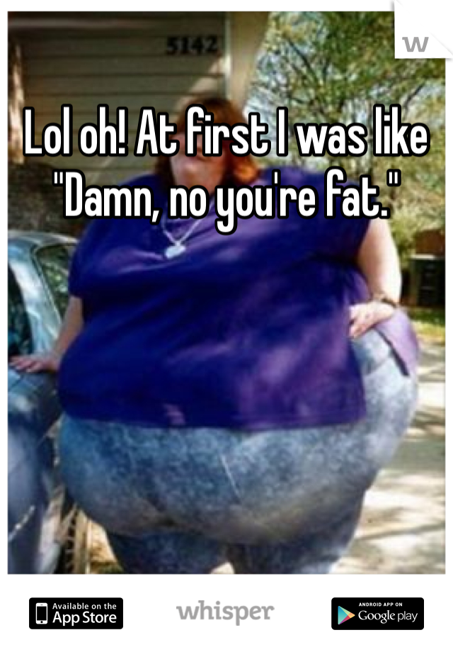 Lol oh! At first I was like "Damn, no you're fat."
