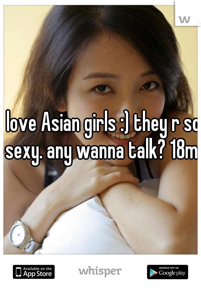 i love Asian girls :) they r so sexy. any wanna talk? 18m