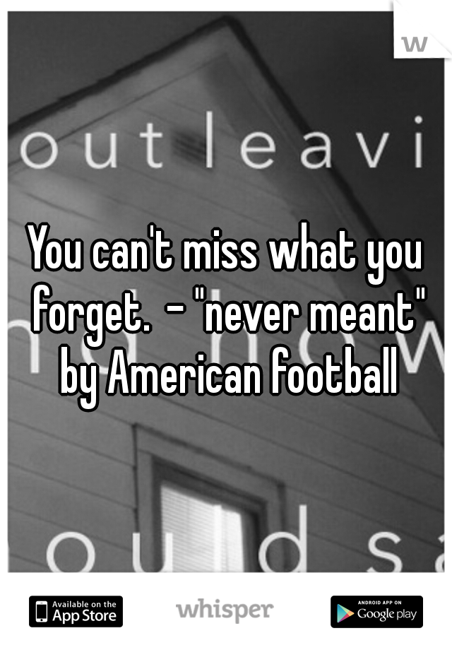 You can't miss what you forget.
- "never meant" by American football