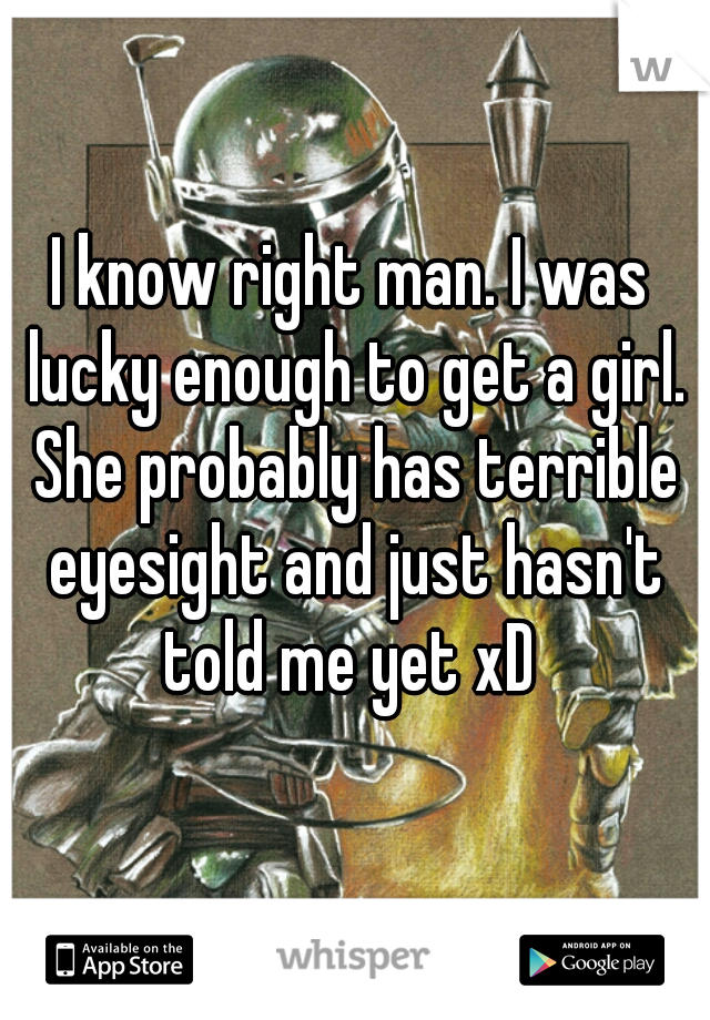 I know right man. I was lucky enough to get a girl. She probably has terrible eyesight and just hasn't told me yet xD 