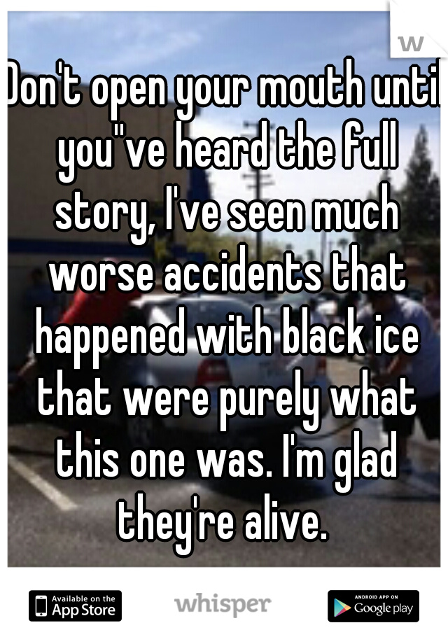 Don't open your mouth until you''ve heard the full story, I've seen much worse accidents that happened with black ice that were purely what this one was. I'm glad they're alive. 