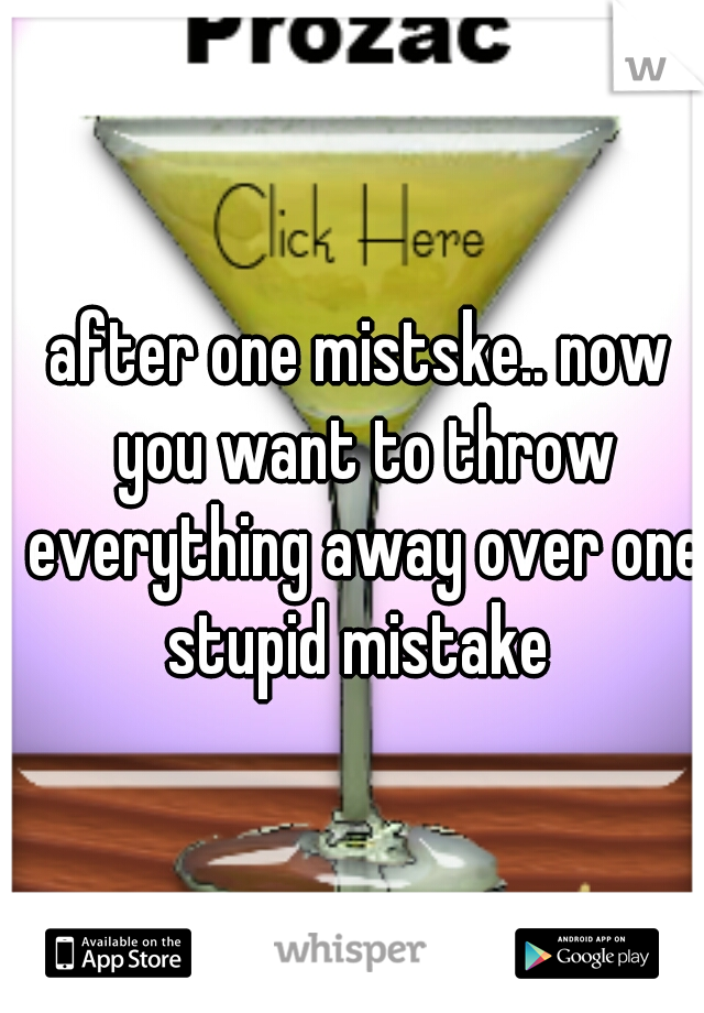 after one mistske.. now you want to throw everything away over one stupid mistake 