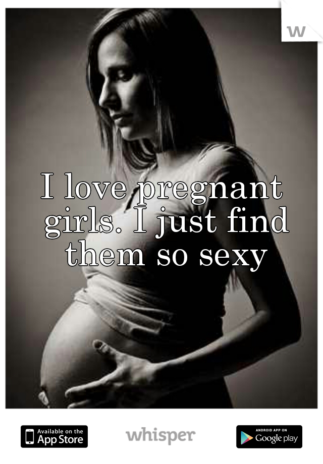 I love pregnant girls. I just find them so sexy
