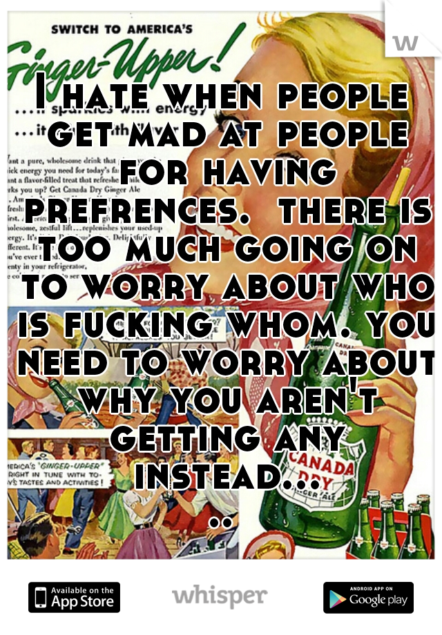 I hate when people get mad at people for having prefrences.  there is too much going on to worry about who is fucking whom. you need to worry about why you aren't getting any instead.....