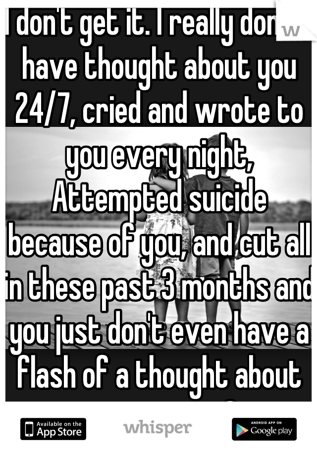 I don't get it. I really don't. I have thought about you 24/7, cried and wrote to you every night, Attempted suicide because of you, and cut all in these past 3 months and you just don't even have a flash of a thought about me anymore?