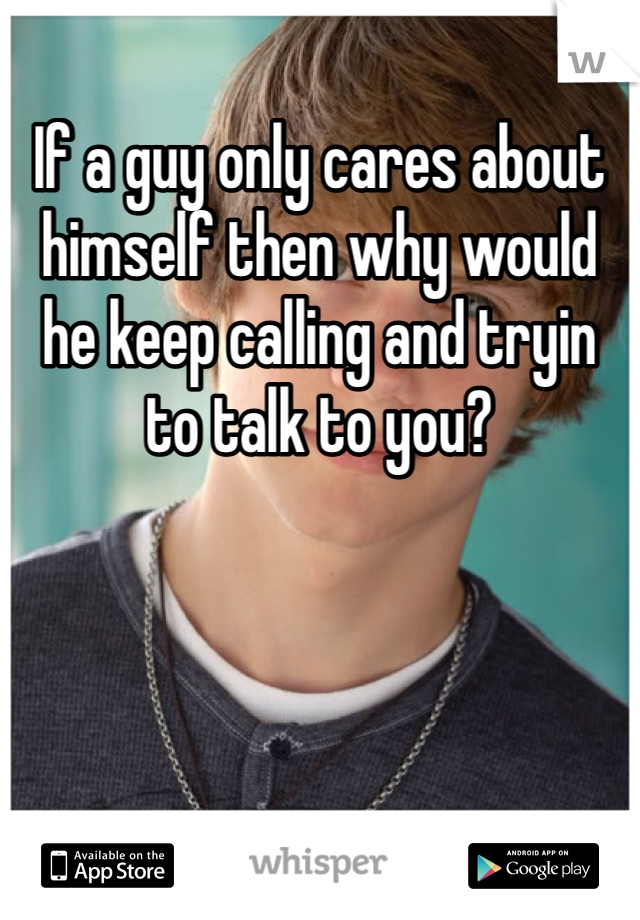 If a guy only cares about himself then why would he keep calling and tryin to talk to you?