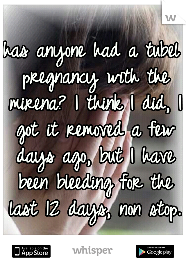 has anyone had a tubel pregnancy with the mirena? I think I did, I got it removed a few days ago, but I have been bleeding for the last 12 days, non stop. 