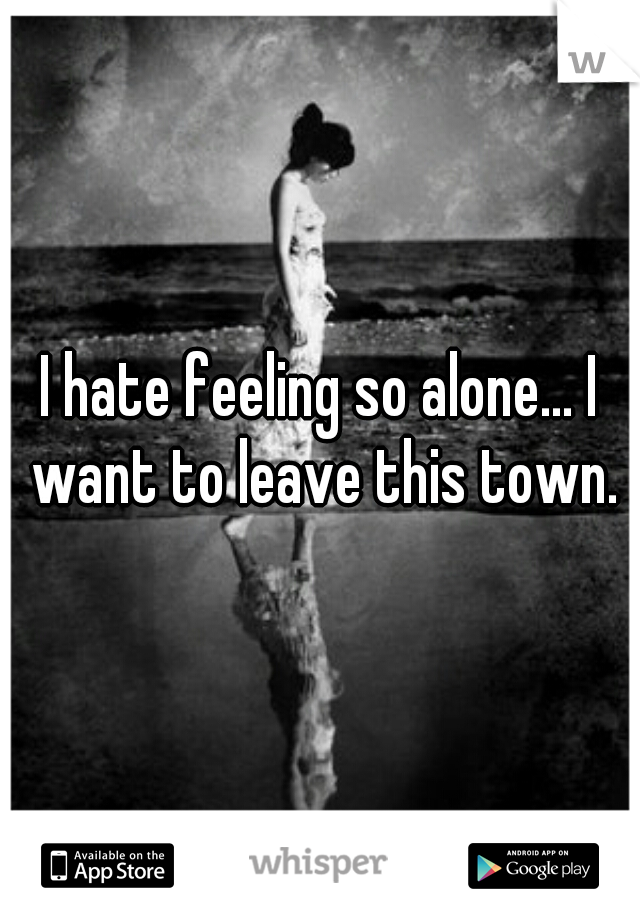 I hate feeling so alone... I want to leave this town.