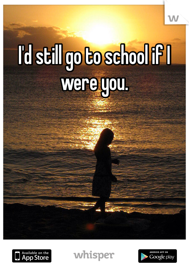 I'd still go to school if I were you. 