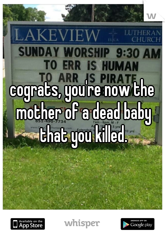 cograts, you're now the mother of a dead baby that you killed.