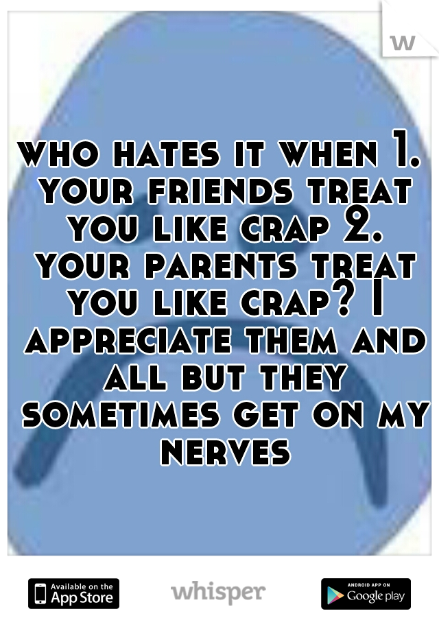 who hates it when 1. your friends treat you like crap 2. your parents treat you like crap? I appreciate them and all but they sometimes get on my nerves