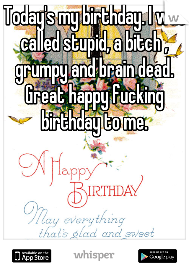 Today's my birthday. I was called stupid, a bitch , grumpy and brain dead. Great happy fucking birthday to me.