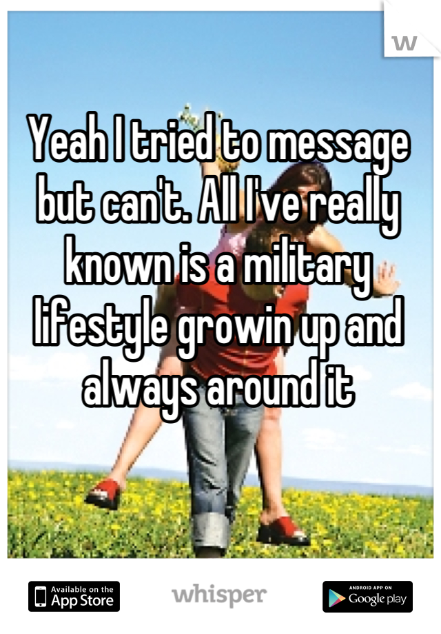 Yeah I tried to message but can't. All I've really known is a military lifestyle growin up and always around it

