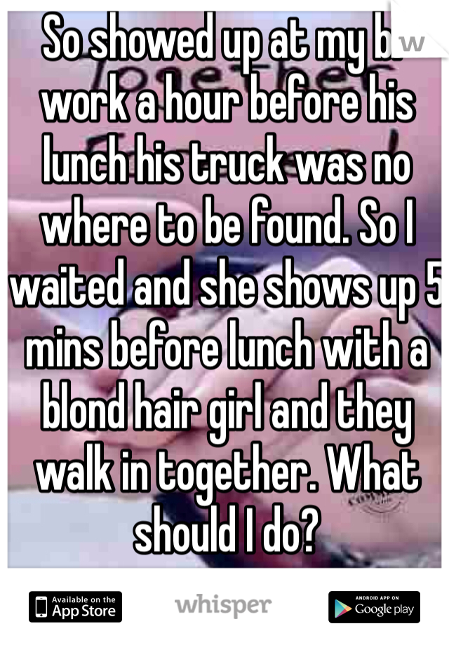 So showed up at my bf work a hour before his lunch his truck was no where to be found. So I waited and she shows up 5 mins before lunch with a blond hair girl and they walk in together. What should I do?