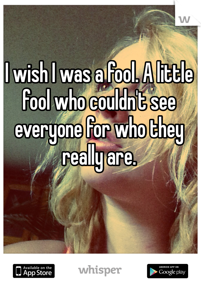 I wish I was a fool. A little fool who couldn't see everyone for who they really are.