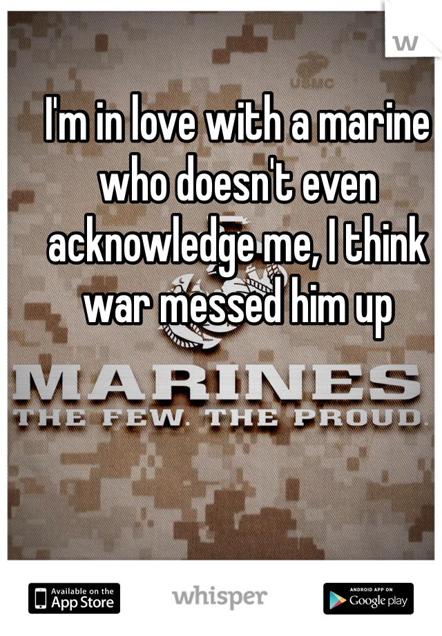 I'm in love with a marine who doesn't even acknowledge me, I think war messed him up