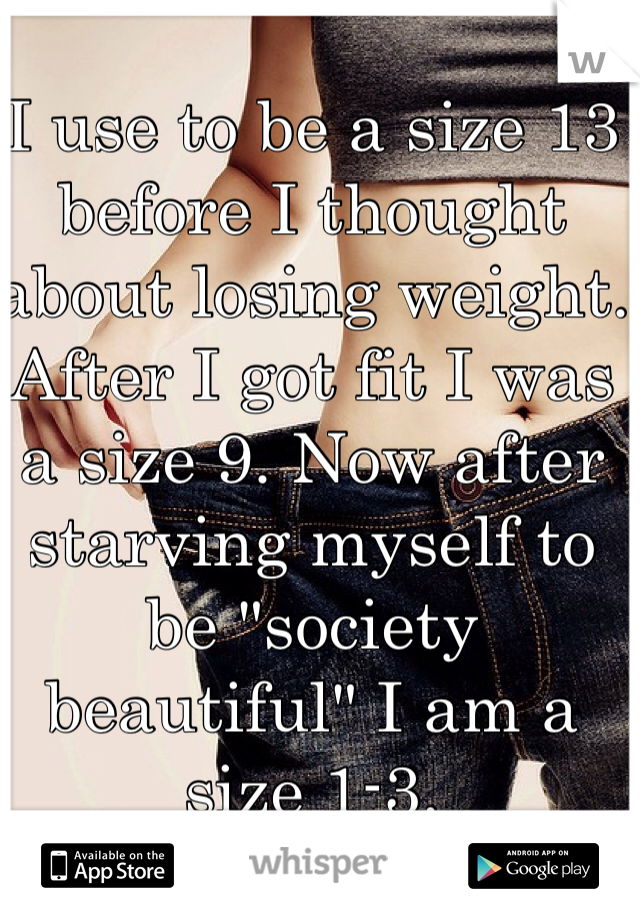 I use to be a size 13 before I thought about losing weight. After I got fit I was a size 9. Now after starving myself to be "society beautiful" I am a size 1-3.