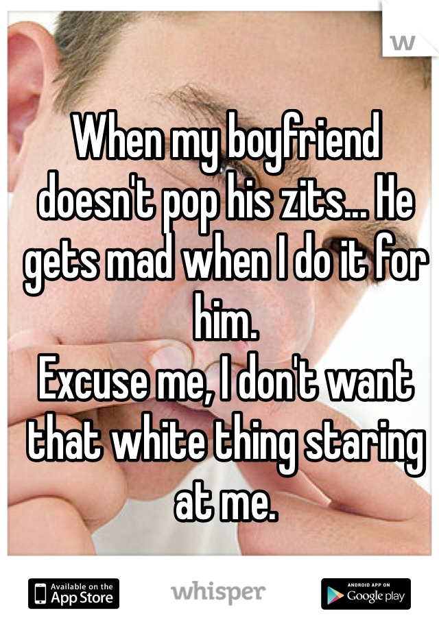 When my boyfriend doesn't pop his zits... He gets mad when I do it for him.
Excuse me, I don't want that white thing staring at me.