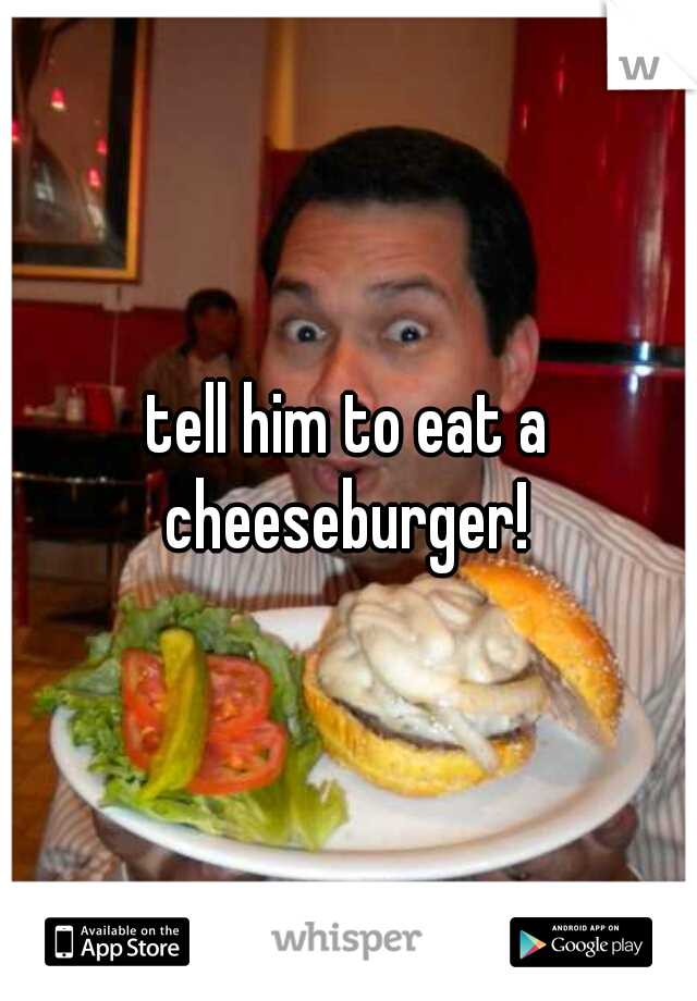 tell him to eat a cheeseburger! 