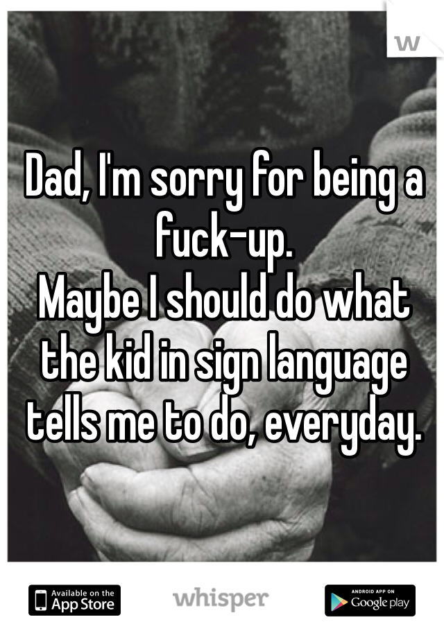 Dad, I'm sorry for being a fuck-up. 
Maybe I should do what the kid in sign language tells me to do, everyday. 