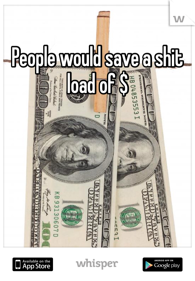People would save a shit load of $