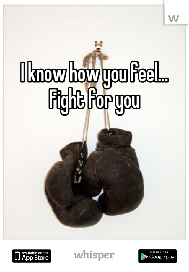 I know how you feel... Fight for you