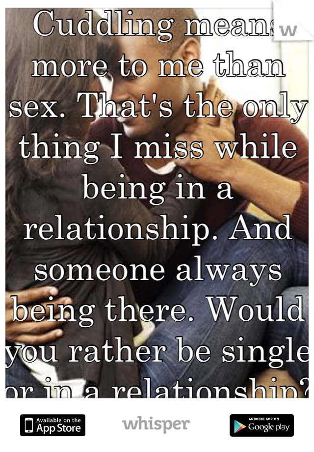 Cuddling means more to me than sex. That's the only thing I miss while being in a relationship. And someone always being there. Would you rather be single or in a relationship?