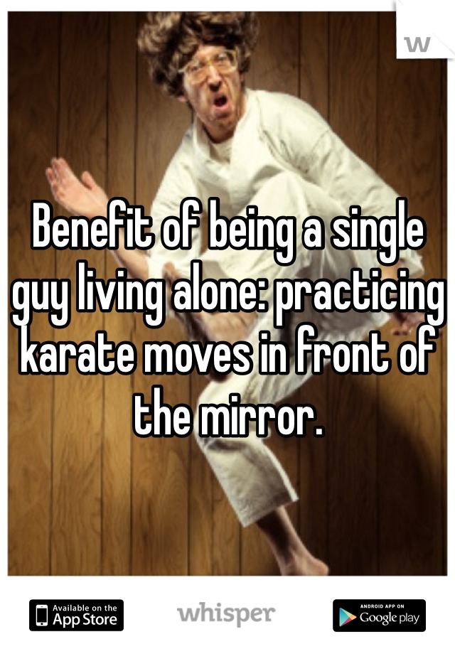 Benefit of being a single guy living alone: practicing karate moves in front of the mirror.