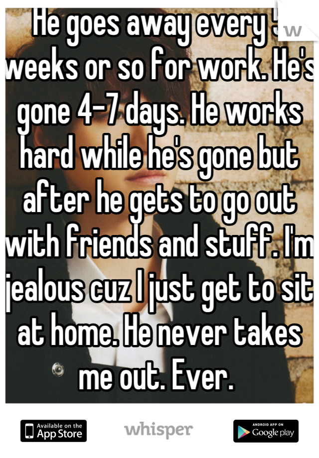 He goes away every 5 weeks or so for work. He's gone 4-7 days. He works hard while he's gone but after he gets to go out with friends and stuff. I'm jealous cuz I just get to sit at home. He never takes me out. Ever. 