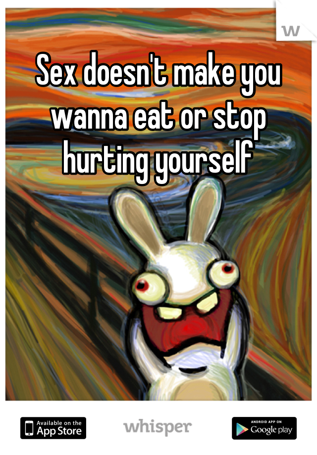 Sex doesn't make you wanna eat or stop hurting yourself