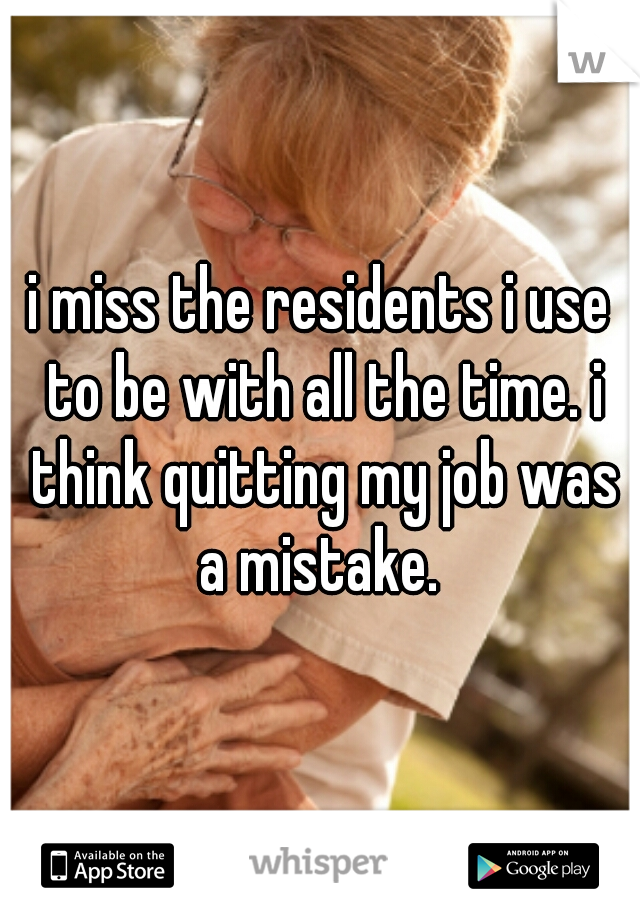 i miss the residents i use to be with all the time. i think quitting my job was a mistake. 