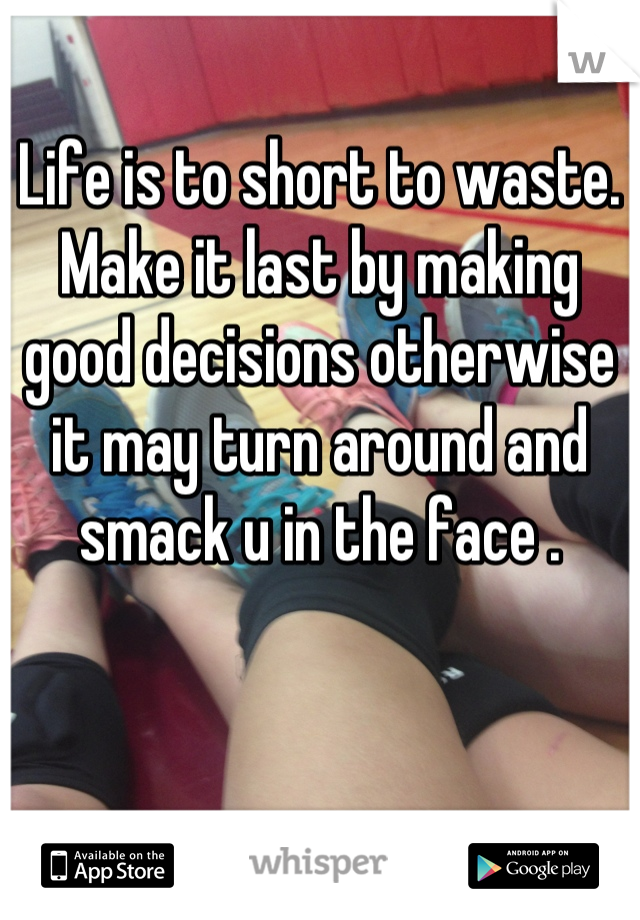 Life is to short to waste. Make it last by making good decisions otherwise it may turn around and smack u in the face .