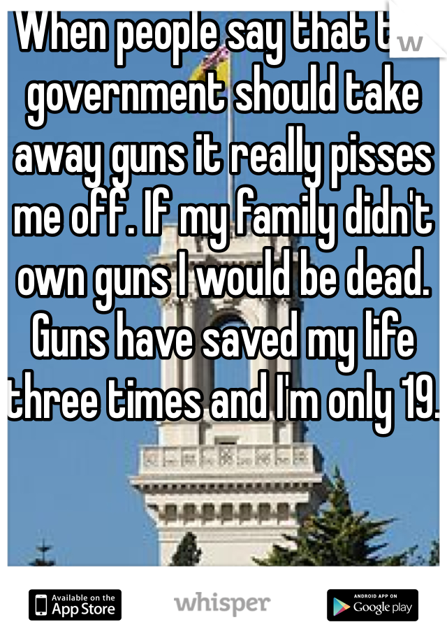When people say that the government should take away guns it really pisses me off. If my family didn't own guns I would be dead. Guns have saved my life three times and I'm only 19.